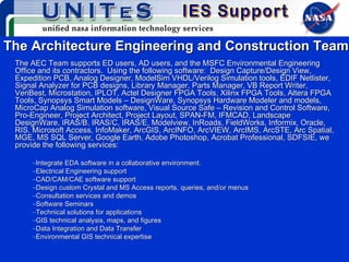 The Architecture Engineering and Construction Team The AEC Team supports ED users, AD users, and the MSFC Environmental Engineering Office and its contractors.  Using the following software:  Design Capture/Design View, Expedition PCB, Analog Designer, ModelSim VHDL/Verilog Simulation tools, EDIF Netlister, Signal Analyzer for PCB designs, Library Manager, Parts Manager, VB Report Writer, VeriBest, Microstation, IPLOT, Actel Designer FPGA Tools, Xilinx FPGA Tools, Altera FPGA Tools, Synopsys Smart Models – DesignWare, Synopsys Hardware Modeler and models, MicroCap Analog Simulation software, Visual Source Safe – Revision and Control Software, Pro-Engineer, Project Architect, Project Layout, SPAN-FM, IFMCAD, Landscape DesignWare, IRAS/B, IRAS/C, IRAS/E, Modelview, InRoads, FieldWorks, Informix, Oracle, RIS, Microsoft Access, InfoMaker, ArcGIS, ArcINFO, ArcVIEW, ArcIMS, ArcSTE, Arc Spatial, MGE, MS SQL Server, Google Earth, Adobe Photoshop, Acrobat Professional, SDFSIE, we provide the following services: Integrate EDA software in a collaborative environment. Electrical Engineering support  CAD/CAM/CAE software support Design custom Crystal and MS Access reports, queries, and/or menus  Consultation services and demos Software Seminars Technical solutions for applications GIS technical analysis, maps, and figures Data Integration and Data Transfer Environmental GIS technical expertise 