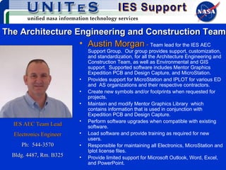 The Architecture Engineering and Construction Team Austin Morgan  -  Team lead for the IES AEC Support Group.  Our group provides support, customization, and standardization, for all the Architecture Engineering and Construction Team, as well as Environmental and GIS support.  Supported software includes Mentor Graphics Expedition PCB and Design Capture, and MicroStation.  Provides support for MicroStation and IPLOT for various ED and  AS organizations and their respective contractors.  Create new symbols and/or footprints when requested for projects. Maintain and modify Mentor Graphics Library  which contains information that is used in conjunction with Expedition PCB and Design Capture. Perform software upgrades when compatible with existing software. Load software and provide training as required for new users. Responsible for maintaining all Electronics, MicroStation and Iplot license files. Provide limited support for Microsoft Outlook, Word, Excel, and PowerPoint. IES AEC Team Lead Electronics Engineer Ph:  544-3570 Bldg. 4487, Rm. B325 