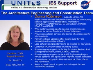 The Architecture Engineering and Construction Team Donna   Robinson   – support’s various AS organizations and their respective contractors for the following software applications: MicroStation, Architecture, FacilityCenter, CAD Integrator for MicroStation, I/RAS B, I/RAS C, and IPLOT.  Write custom Access reports, queries, and/or menus as required for various Oracle and Access databases. Provide consultation services and demos when requested for future projects. Perform software upgrades after making sure they are compatible with existing software. Load software and provide training as required for new users. Customize IPLOT pen tables for plotting output. Provide ongoing support for Facility Functional Review, Roof Management System, and UCS-HVAC websites. Provide ongoing support for the AS22 Engineering Project, HPGas Systems, and Span Admin Reports Access databases. Provide limited support for Microsoft Outlook, Word, Excel, and PowerPoint. Assist in development, support, and training of the new Facilities GIS website. Facilities / CAD Support Specialist Ph:  544-9178 Bldg. 4250, Rm. 10 