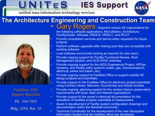 The Architecture Engineering and Construction Team Gary Rogers   - Supports various AS organizations for the following software applications: MicroStation, Architecture, FacilityCenter, InRoads, I/RAS B, I/RAS C, and IPLOT.  Provide consultation services and demos when requested for future projects. Perform software upgrades after making sure they are compatible with existing software. Load software and provide training as required for new users. Provide ongoing support for Facility Functional Review, Roof Management System, and UCS-HVAC websites. Provide ongoing support for the AS22 Engineering Project, HPGas Systems, and Facility utility systems (water, gas, communications, electrical, sewer and steam, etc). Provide ongoing support to Facilities Office to support outside AE design projects and submittals. Provide support to the Facilities Office for electronic project submittals using Contract viewer, Maxview, SourceView and Adobe Acrobat. Provide ongoing  planning support for the centers historic preservation requirements with local, state and federal organizations Provide support to the center’s historical documentation for the demolition of facilities projects submittals to headquarters. Assist in development of Facility system configuration drawings and documentation within the Marshall community. Technical Coordinator for the development of the new Geospatial Information System that the facilities office has developed.  Facilities / GIS Support Specialist Ph:  544-7955 Bldg. 4250, Rm. 10 