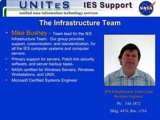 The Infrastructure Team Mike Bushey -  Team lead for the IES Infrastructure Team.  Our group provides support, customization, and standardization, for all the IES computer systems and computer servers. Primary support for servers, Patch link security software, and server backup tapes. NASA certified for Windows Servers, Windows Workstations, and UNIX. Microsoft Certified Systems Engineer IES Infrastructure Team Lead Systems Engineer Ph:  544-3872 Bldg. 4476, Rm. 119A 