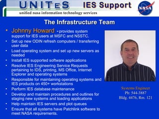 The Infrastructure Team Johnny Howard   -   provides system support for IES users at MSFC and NSSTC.  Set up new ODIN refresh computers / transferring user data Load operating system and set up new servers as needed Install IES supported software applications Resolve IES Engineering Service Requests pertaining to IDS, printing, MS Office, Internet Explorer and operating systems Responsible for maintaining operating systems and IES products on 450+ workstations Perform IES database maintenance Develop and maintain procedures and outlines for staging new systems and loading applications Help maintain IES servers and plot queues Ensure that all systems have Patchlink software to meet NASA requirements. Systems Engineer Ph: 544-3887 Bldg. 4476, Rm. 121 