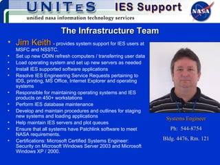 The Infrastructure Team Jim Keith   - provides system support for IES users at MSFC and NSSTC.  Set up new ODIN refresh computers / transferring user data Load operating system and set up new servers as needed Install IES supported software applications Resolve IES Engineering Service Requests pertaining to IDS, printing, MS Office, Internet Explorer and operating systems Responsible for maintaining operating systems and IES products on 450+ workstations Perform IES database maintenance Develop and maintain procedures and outlines for staging new systems and loading applications Help maintain IES servers and plot queues Ensure that all systems have Patchlink software to meet NASA requirements. Certifications: Microsoft Certified Systems Engineer:  Security on Microsoft Windows Server 2003 and Microsoft Windows XP / 2000. Systems Engineer Ph:  544-8754 Bldg. 4476, Rm. 121 
