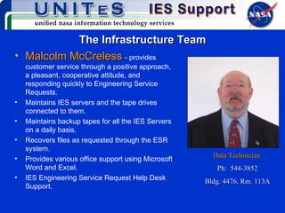 The Infrastructure Team Malcolm McCreless   - provides customer service through a positive approach, a pleasant, cooperative attitude, and responding quickly to Engineering Service Requests. Maintains IES servers and the tape drives connected to them. Maintains backup tapes for all the IES Servers on a daily basis. Recovers files as requested through the ESR system. Provides various office support using Microsoft Word and Excel. IES Engineering Service Request Help Desk Support. Data Technician   Ph:  544-3852 Bldg. 4476, Rm. 113A 
