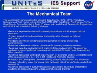 The Mechanical Team The Mechanical Team supports the following departments:  I&PS, S&VS, Propulsion, Materials, and Test.  Using Unigraphics CAD, CAM, CAE, Solid Edge, Pro-Engineer, VisView, SmartSketch, Delmia Simulation Tools (Envision, Igrip, and Quest), Teamcenter Engineering, and Intralink, we provide the following services: Technical expertise in software functionality that adhere to NASA organizational standards System support for loading software and configuration changes for optimum performance Feedback to software vendors regarding customer response and desired enhancements. Seminars to keep users abreast of software functionality and enhancements. Technical expertise in development, implementation and operation of engineering database to control preliminary drawings and maintain information regarding assembly bill of materials Technical assistance utilizing robotic simulation for clearance studies, visualization and off-line programming of 6, 7, and 8 doff robots and Kinematic devices. Research and development of solid modeling, analysis, visualization and simulation. Internet networking to provide secure data exchange with other NASA sites and off-site contractors. Technical assistance in output from graphics applications to produce presentation, academic and research papers, videos, animations and drawings 
