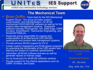 The Mechanical Team Brian Griffin  - Team lead for the IES Mechanical Support Group.  Our group provides support, customization, and standardization, for all the mechanical CAD/CAM/CAE software as well as for the product data management systems.  Supported software includes Pro/Engineer, NX, Solid Edge, IGRIP, Envision, SmartSketch, Teamcenter Engineering, and WindChill PDMLink.  Supervise group responsible for support and customization of all Mechanical CAD (MCAD) applications and product data management systems. Provide primary MCAD support for EV12. Create custom Unigraphics and ProEngineer programs for extending the functionality of the CAD system and tailoring the system to customer specifications. Administer all MCAD software licenses as well as generate reports on license usage. Act as focal point for all MCAD software vendors. Provide support for the Delmia applications such as IGRIP, Envision, and Quest. IES Mechanical Team Lead Mechanical Engineer Ph:  544-6656 Bldg. 4600, Rm. 1310 