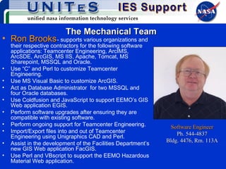 The Mechanical Team Ron Brooks   - supports various organizations and their respective contractors for the following software applications: Teamcenter Engineering, ArcIMS, ArcSDE, ArcGIS, MS IIS, Apache, Tomcat, MS Sharepoint, MSSQL and Oracle.  Use “C” and Perl to customize Teamcenter Engineering. Use MS Visual Basic to customize ArcGIS. Act as Database Administrator  for two MSSQL and four Oracle databases. Use Coldfusion and JavaScript to support EEMO’s GIS Web application EGIS. Perform software upgrades after ensuring they are compatible with existing software. Perform ongoing support for Teamcenter Engineering. Import/Export files into and out of Teamcenter Engineering using Unigraphics CAD and Perl. Assist in the development of the Facilities Department’s new GIS Web application FacGIS. Use Perl and VBscript to support the EEMO Hazardous Material Web application. Software Engineer Ph. 544-4837 Bldg. 4476, Rm. 113A 
