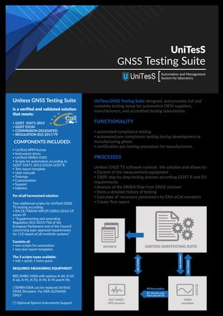 UniTesS
GNSS Testing Suite
Automation and Management
System for laboratory
Call
is a verified and validated solution
that meets:
▪ GOST 33471-2015
▪ GOST 55534
▪ COMMISSION DELEGATED
▪ REGULATION (EU) 2017/79
COMPONENTS INCLUDED:
▪ UniTesS APM license
▪ Instrument driver
▪ UniTesS NMEA-0183
▪ Scripts for automation according to
GOST 33471-2015,55534 GOST R
▪ Test report template
▪ User manuals
▪ Trainings
▪ Customization
▪ Support
▪ Udpates
For eCall harmonized solution:
Two additional scripts for UniTesS GNSS
TS testing according:
▪ EN CE/TRANS/WP.29/GRSG/2016/19
annex VI
▪ “Supplementing and amending
Regulation (EU) 2015/758 of the
European Parliament and of the Council
concerning type-approval requirements
for 112-based eCall invehicle systems”
Сonsists of:
▪ two scripts for automation
▪ two test report templates
The 3 scripts types available:
▪ full; ▪ quick; ▪ extra quick.
REQUIRED MEASURING EQUIPMENT:
R$S SMBV-100A with options K-44, K-65,
K-66, K-91, K-92, K-94, K-95 and K-96.
(*)SMBV100A can be replaced UniTesS
GNSS Simulator. For ERA GLONASS
ONLY
(*) Optional Spirent instruments Support
Unitess GNSS Testing Suite UniTess GNSS Testing Suite designed, and provides full and
complete testing setup for automotive OEM suppliers,
manufacturers, and accredited testing laboratories:
FUNCTIONALITY
▪ automated compliance testing
▪ automated pre-compliance testing during development or
manufacturing phase.
▪ certification pre-testing procedure for manufacturers.
PROCESSES
Unitess GNSS TS software controls the solution and allows to:
▪ Control of the measurement equipment
▪ 100% step by step testing process according GOST R and EU
requirements
▪ Analyze of the NMEA flow from GNSS reciever
▪ Store a detailed history of testing
▪ Calculate all necessary parameters by ERA-eCall srandarts
▪ Create Test report
REPORTS UNITESS GNSSTESTING SUITE
DUT GNSS/
GPS receiver
DC blocker and
Attenuator 80 dB
RF Connection
GNSS
simulator
USB,ETHERNET
USB,ETHERNET
USB,ETHERNET
 
