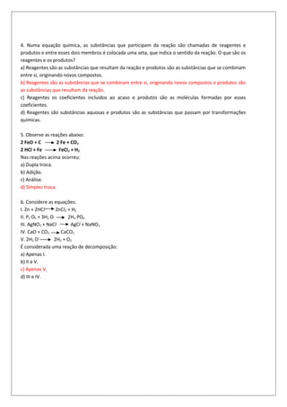 4. Numa equação química, as substâncias que participam da reação são chamadas de reagentes e
produtos e entre esses dois membros é colocada uma seta, que indica o sentido da reação. O que são os
reagentes e os produtos?
a) Reagentes são as substâncias que resultam da reação e produtos são as substâncias que se combinam
entre si, originando novos compostos.
b) Reagentes são as substâncias que se combinam entre si, originando novos compostos e produtos são
as substâncias que resultam da reação.
c) Reagentes os coeficientes incluídos ao acaso e produtos são as moléculas formadas por esses
coeficientes.
d) Reagentes são substâncias aquosas e produtos são as substâncias que passam por transformações
químicas.
5. Observe as reações abaixo:
2 FeO + C 2 Fe + CO2
2 HCl + Fe FeCl2 + H2
Nas reações acima ocorreu:
a) Dupla troca.
b) Adição.
c) Análise.
d) Simples troca.
6. Considere as equações:
I. Zn + 2HCl ZnCl2 + H2
II. P2 O5 + 3H2 O 2H3 PO4
III. AgNO3 + NaCl AgCl + NaNO3
IV. CaO + CO2 CaCO3
V. 2H2 O 2H2 + O2
É considerada uma reação de decomposição:
a) Apenas I.
b) II e V.
c) Apenas V.
d) III e IV.
 