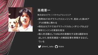 高橋憲一
•携帯向け3Dグラフィクスエンジンや、昔あった某ARア
プリの開発に携わる
•現在はカブクで3Dグラフィクスのレンダリングおよび
解析エンジンの実装を担当
•個人的活動としてAR&VRの実験をする傍ら翻訳本を
出したり、技術系雑誌への...