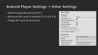 Android Player Settings → Other Settings
• Multithreaded Rendering をオフ
• Minimum API Level を Android 7.0 以上にする
• Target API Level は Automatic
 
