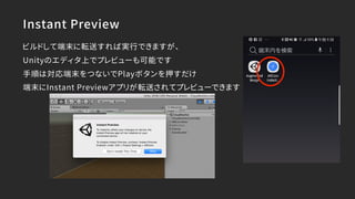 Instant Preview
ビルドして端末に転送すれば実行できますが、
Unityのエディタ上でプレビューも可能です
手順は対応端末をつないでPlayボタンを押すだけ
端末にInstant Previewアプリが転送されてプレビューできます
 