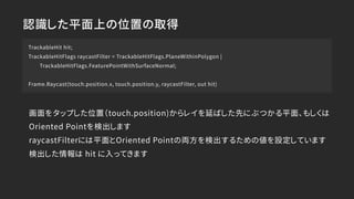 認識した平面上の位置の取得
TrackableHit hit;
TrackableHitFlags raycastFilter = TrackableHitFlags.PlaneWithinPolygon |
TrackableHitFlags.FeaturePointWithSurfaceNormal;
Frame.Raycast(touch.position.x, touch.position.y, raycastFilter, out hit)
画面をタップした位置（touch.position)からレイを延ばした先にぶつかる平面、もしくは
Oriented Pointを検出します
raycastFilterには平面とOriented Pointの両方を検出するための値を設定しています
検出した情報は hit に入ってきます
 