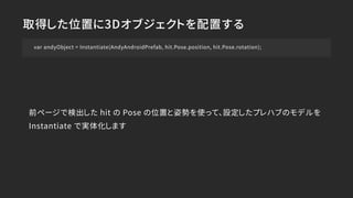 取得した位置に3Dオブジェクトを配置する
var andyObject = Instantiate(AndyAndroidPrefab, hit.Pose.position, hit.Pose.rotation);
前ページで検出した hit の Pose の位置と姿勢を使って、設定したプレハブのモデルを
Instantiate で実体化します
 