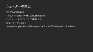 シェーダーの修正
サンプルに含まれる
　ARCore/DiﬀuseWithLightEstimation
というシェーダーをコピーして編集します。
(シェーダーのフォルダ
Assets/GoogleARCore/Examples/HelloARの下のMaterials/Shaders)
 