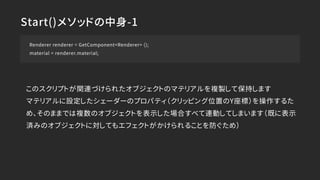 Start()メソッドの中身-1
Renderer renderer = GetComponent<Renderer> ();
material = renderer.material;
このスクリプトが関連づけられたオブジェクトのマテリアルを複製して保持します
マテリアルに設定したシェーダーのプロパティ（クリッピング位置のY座標）を操作するた
め、そのままでは複数のオブジェクトを表示した場合すべて連動してしまいます（既に表示
済みのオブジェクトに対してもエフェクトがかけられることを防ぐため）
 