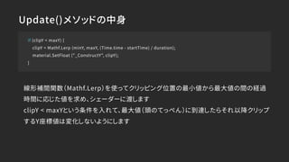 Update()メソッドの中身
if (clipY < maxY) {
clipY = Mathf.Lerp (minY, maxY, (Time.time - startTime) / duration);
material.SetFloat ("_ConstructY", clipY);
}
線形補間関数（Mathf.Lerp）を使ってクリッピング位置の最小値から最大値の間の経過
時間に応じた値を求め、シェーダーに渡します
clipY < maxYという条件を入れて、最大値（頭のてっぺん）に到達したらそれ以降クリップ
するY座標値は変化しないようにします
 