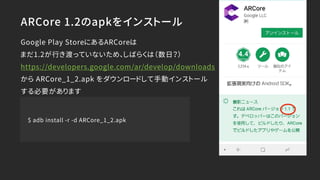 ARCore 1.2のapkをインストール
Google Play StoreにあるARCoreは
まだ1.2が行き渡っていないため、しばらくは（数日？）
https://developers.google.com/ar/develop/downloads
から ARCore_1_2.apk をダウンロードして手動インストール
する必要があります
$ adb install -r -d ARCore_1_2.apk
 