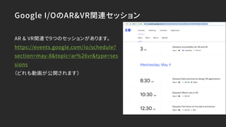 Google I/OのAR&VR関連セッション
AR & VR関連で9つのセッションがあります。
https://events.google.com/io/schedule?
section=may-8&topic=ar%26vr&type=ses
sions
（どれも動画が公開されます）
 