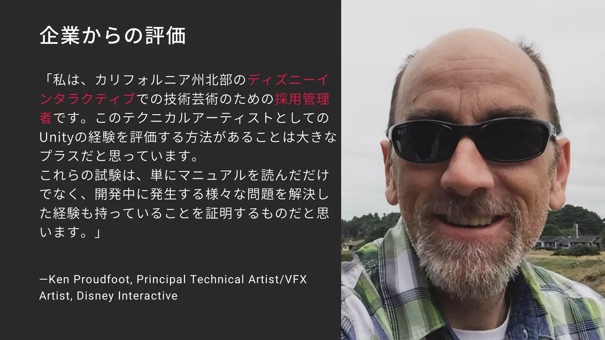 企業からの評価
「私は、カリフォルニア州北部のディズニーイ
ンタラクティブでの技術芸術のための採用管理
者です。このテクニカルアーティストとしての
Unityの経験を評価する方法があることは大きな
プラスだと思っています。
これらの試験は、単にマニュアルを読んだだけ
でなく、開発中に発生する様々な問題を解決し
た経験も持っていることを証明するものだと思
います。」
—Ken Proudfoot, Principal Technical Artist/VFX
Artist, Disney Interactive
 