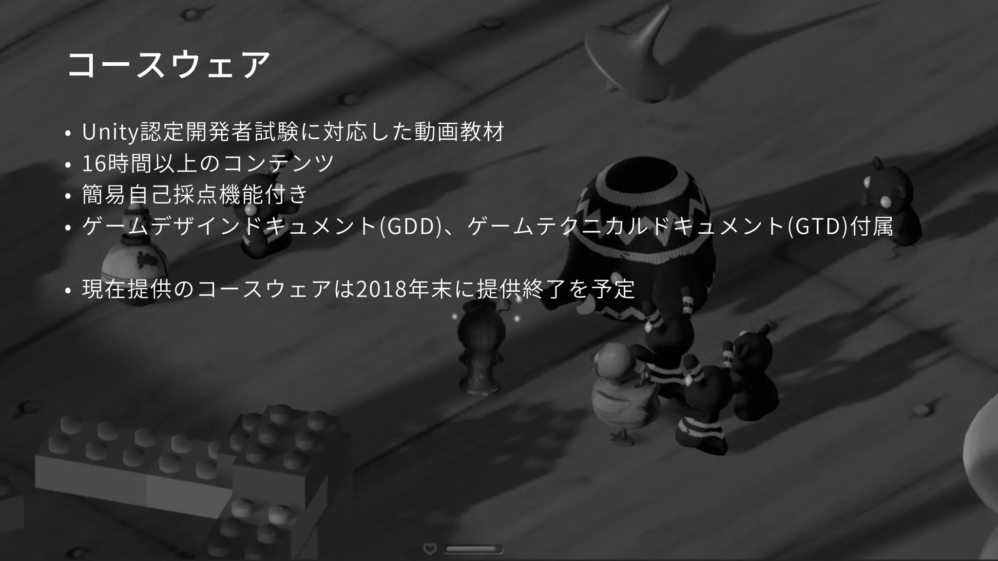 コースウェア
• Unity認定開発者試験に対応した動画教材
• 16時間以上のコンテンツ
• 簡易自己採点機能付き
• ゲームデザインドキュメント(GDD)、ゲームテクニカルドキュメント(GTD)付属
• 現在提供のコースウェアは2018年末に提供終了を予定
 