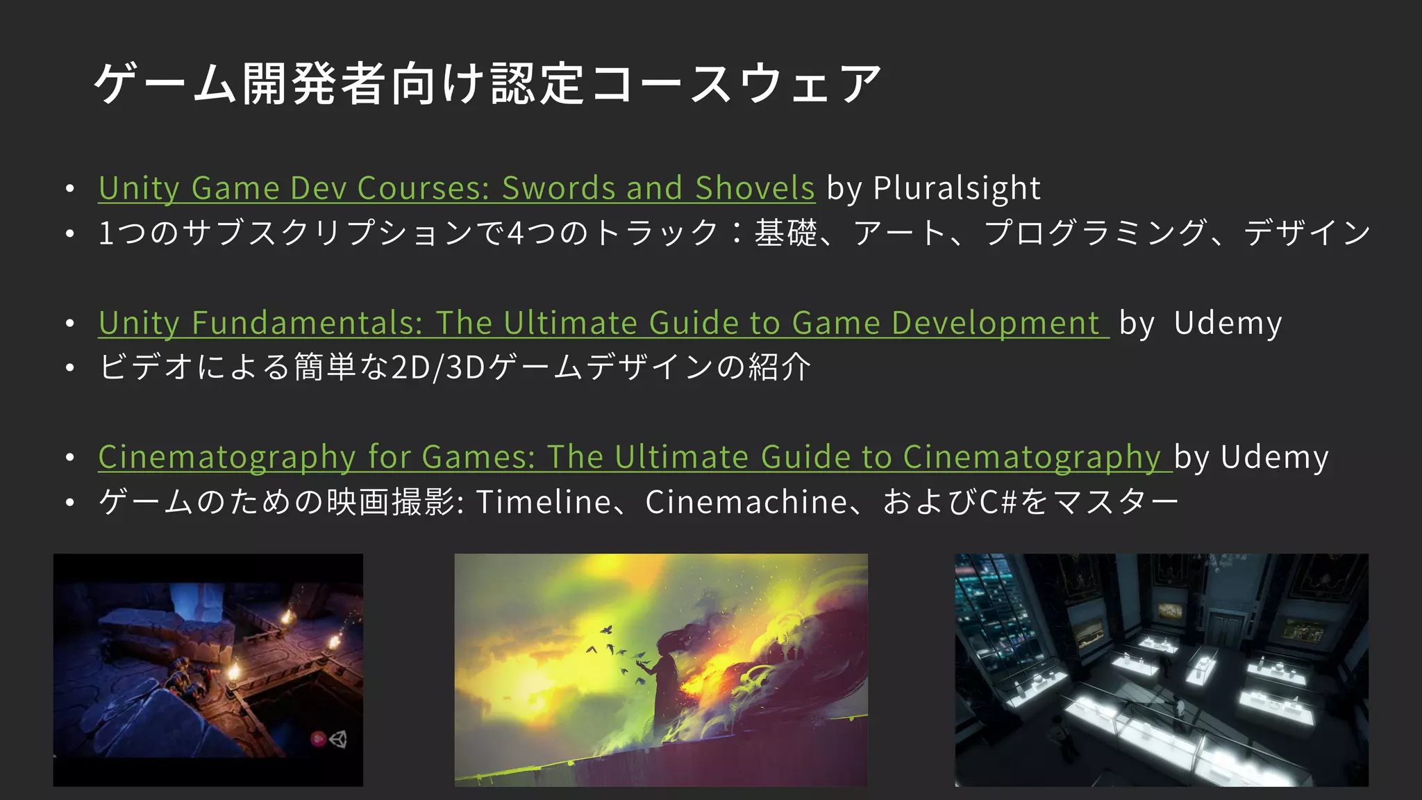 ゲーム開発者向け認定コースウェア
• Unity Game Dev Courses: Swords and Shovels by Pluralsight
• 1つのサブスクリプションで4つのトラック：基礎、アート、プログラミング、デザイン
• Unity Fundamentals: The Ultimate Guide to Game Development by Udemy
• ビデオによる簡単な2D/3Dゲームデザインの紹介
• Cinematography for Games: The Ultimate Guide to Cinematography by Udemy
• ゲームのための映画撮影: Timeline、Cinemachine、およびC#をマスター
 