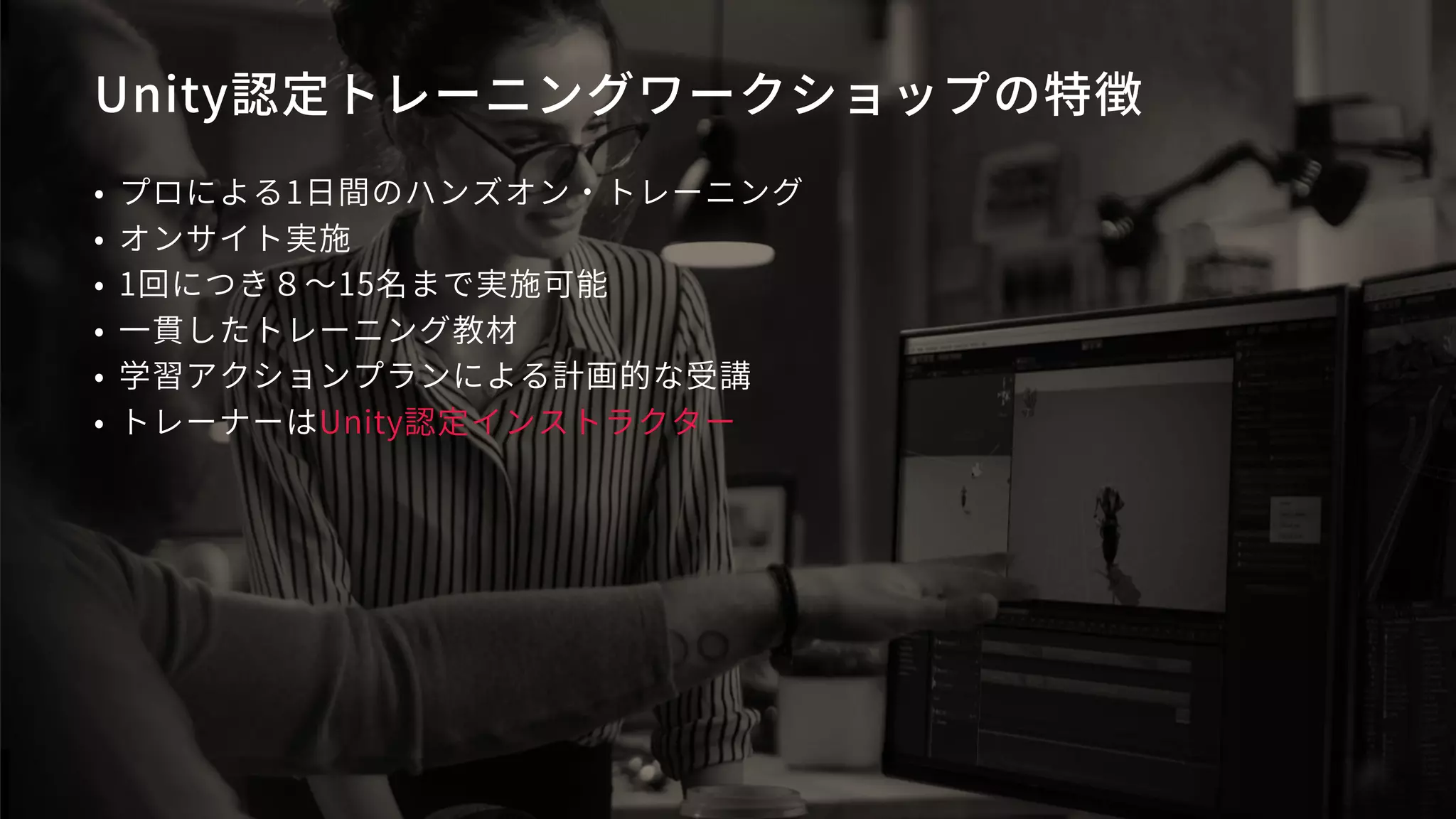 Unity認定トレーニングワークショップの特徴
• プロによる1日間のハンズオン・トレーニング
• オンサイト実施
• 1回につき８～15名まで実施可能
• 一貫したトレーニング教材
• 学習アクションプランによる計画的な受講
• トレーナーはUnity認定インストラクター
 