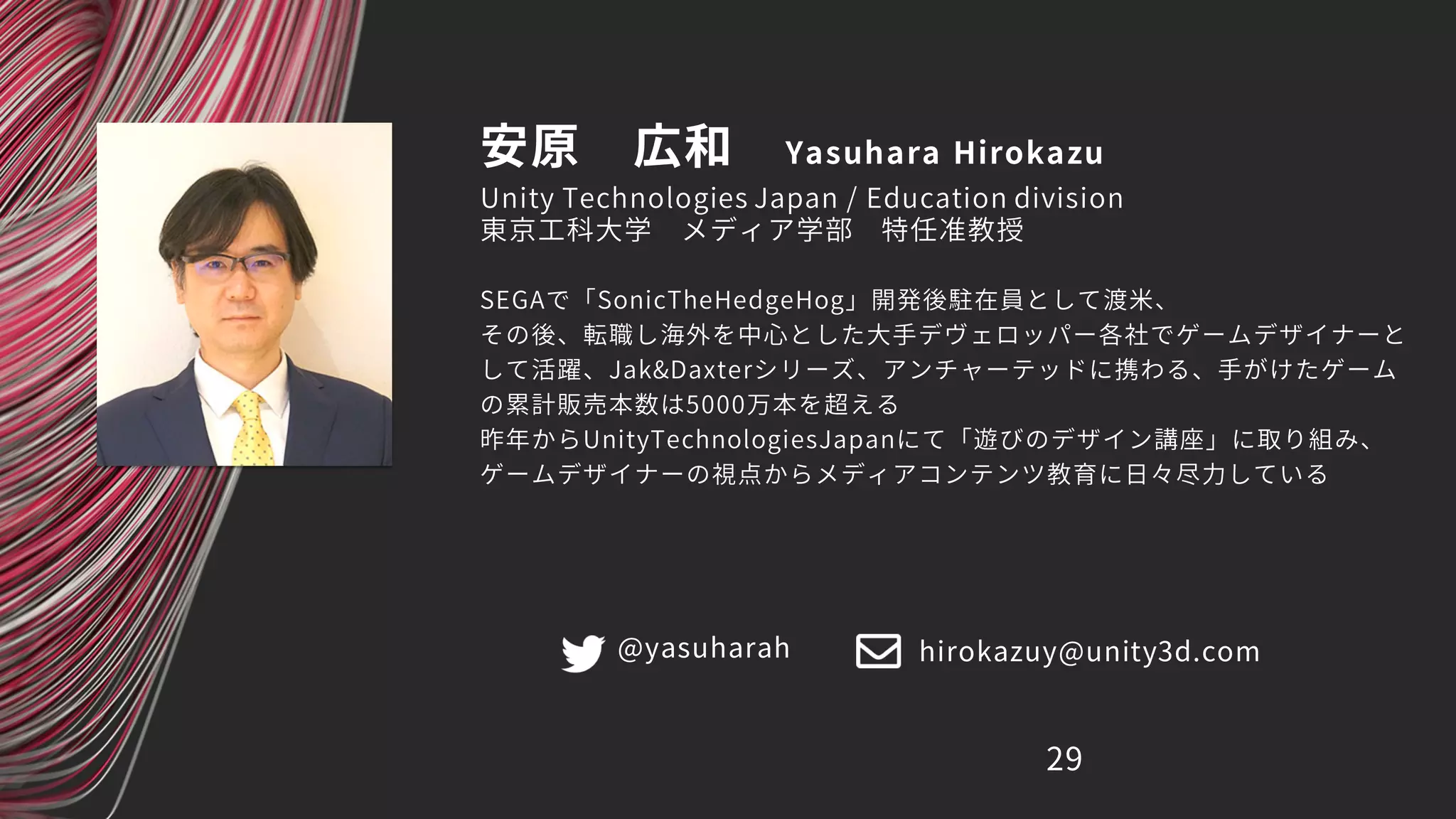 安原 広和 Yasuhara Hirokazu
SEGAで「SonicTheHedgeHog」開発後駐在員として渡米、
その後、転職し海外を中心とした大手デヴェロッパー各社でゲームデザイナーと
して活躍、Jak&Daxterシリーズ、アンチャーテッドに携わる、手がけたゲーム
の累計販売本数は5000万本を超える
昨年からUnityTechnologiesJapanにて「遊びのデザイン講座」に取り組み、
ゲームデザイナーの視点からメディアコンテンツ教育に日々尽力している
29
Unity Technologies Japan / Education division
東京工科大学 メディア学部 特任准教授
@yasuharah hirokazuy@unity3d.com
 