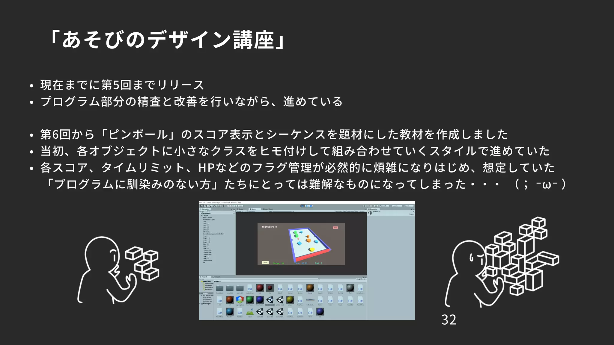 「あそびのデザイン講座」
32
• 現在までに第5回までリリース
• プログラム部分の精査と改善を行いながら、進めている
• 第6回から「ピンボール」のスコア表示とシーケンスを題材にした教材を作成しました
• 当初、各オブジェクトに小さなクラスをヒモ付けして組み合わせていくスタイルで進めていた
• 各スコア、タイムリミット、HPなどのフラグ管理が必然的に煩雑になりはじめ、想定していた
「プログラムに馴染みのない方」たちにとっては難解なものになってしまった・・・ （； ⁻ω⁻ ）
 