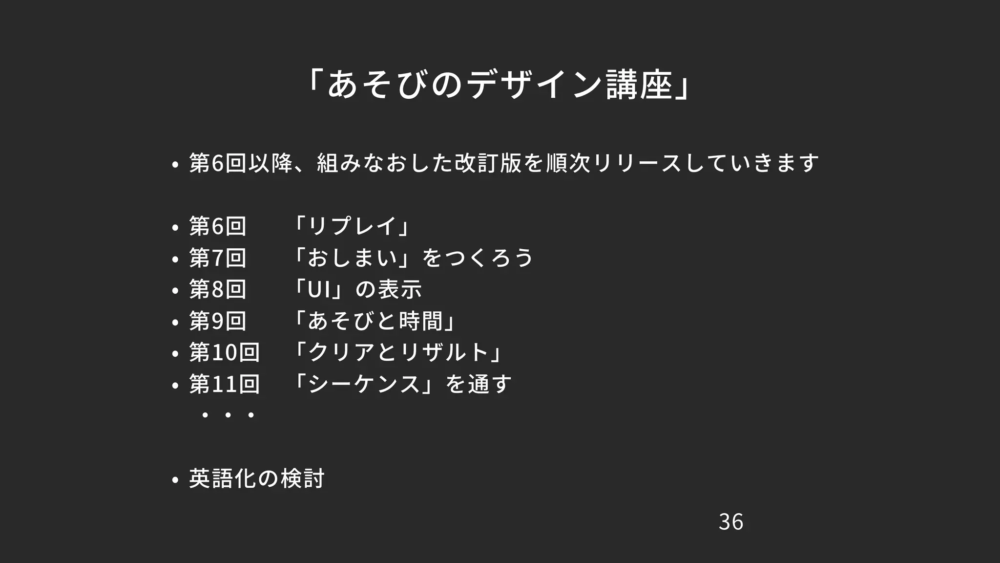 「あそびのデザイン講座」
36
• 第6回以降、組みなおした改訂版を順次リリースしていきます
• 第6回 「リプレイ」
• 第7回 「おしまい」をつくろう
• 第8回 「UI」の表示
• 第9回 「あそびと時間」
• 第10回 「クリアとリザルト」
• 第11回 「シーケンス」を通す
・・・
• 英語化の検討
 