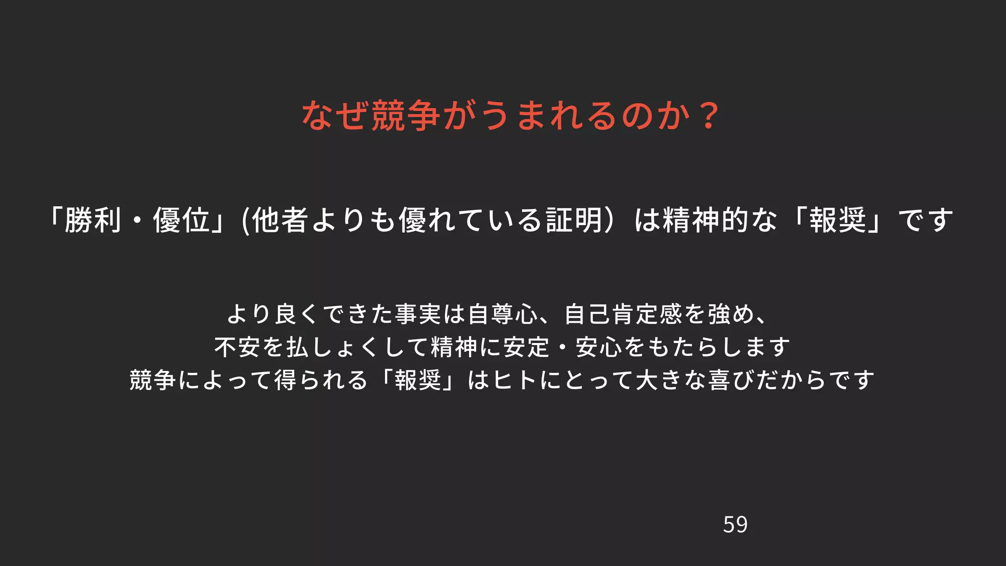 59
なぜ競争がうまれるのか？
「勝利・優位」(他者よりも優れている証明）は精神的な「報奨」です
より良くできた事実は自尊心、自己肯定感を強め、
不安を払しょくして精神に安定・安心をもたらします
競争によって得られる「報奨」はヒトにとって大きな喜びだからです
 