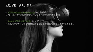 xR: VR、AR、MR
• VR Developer Nanodegree by UDACITY
• ワールドクラスのVRコンテンツを作成する方法を学ぶ
• Learn ARKit with Unity by UDACITY
• ARアプリケ...