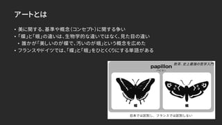 アートとは
• 美に関する、基準や概念（コンセプト）に関する争い
• 「蝶」と「蛾」の違いは、生物学的な違いではなく、見た目の違い
• 誰かが「美しいのが蝶で、汚いのが蛾」という概念を広めた
• フランスやドイツでは、「蝶」と「蛾」をひとくくりにする単語がある
飲茶. 史上最強の哲学入門
 