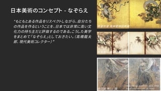 日本美術のコンセプト - なぞらえ
“もともとある作品をリスペクトしながら、自分たち
の作品を作るということを、日本では非常に高い文
化力の持ち主だと評価するのである。こうした美学
をまとめて「なぞらえ」としておきたい。（高橋龍太
郎. 現代美術コレクター）”
俵屋宗達 風神雷神図屛風
鈴木其一 風神雷神図襖
会田誠 美しい旗
http://blog.livedoor.jp/a_delp
/archives/2015-03-21.html
 