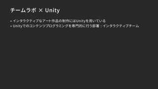 チームラボ × Unity
• インタラクティブなアート作品の制作にはUnityを用いている
• Unityでのコンテンツプログラミングを専門的に行う部署 : インタラクティブチーム
 