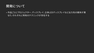 開発について
• 作品ごとにプロジェクター、ディスプレイ、立体LEDディスプレイなど出力先の媒体が異
なり、それぞれに特有のテクニックが存在する
 