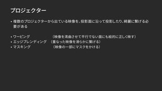 プロジェクター
• 複数のプロジェクターから出ている映像を、投影面に沿って投影したり、綺麗に繋げる必
要がある
• ワーピング （映像を湾曲させて平行でない面にも絵的に正しく映す）
• エッジブレンディング （重なった映像を滑らかに繋げる）
• マスキング （映像の一部にマスクをかける）
 