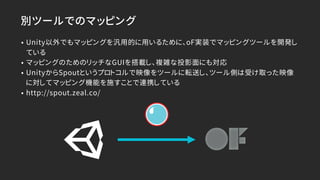 別ツールでのマッピング
• Unity以外でもマッピングを汎用的に用いるために、oF実装でマッピングツールを開発し
ている
• マッピングのためのリッチなGUIを搭載し、複雑な投影面にも対応
• UnityからSpoutというプロトコルで映像をツールに転送し、ツール側は受け取った映像
に対してマッピング機能を施すことで連携している
• http://spout.zeal.co/
 