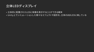 立体LEDディスプレイ
• 立体的に配置されたLEDに映像を表示することができる媒体
• Unity上でシミュレーションした様々なエフェクトや図形を、立体のままLEDに映している
 
