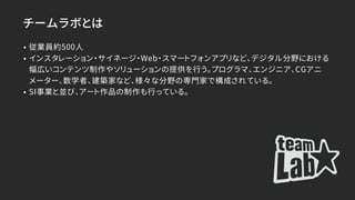 チームラボとは
• 従業員約500人
• インスタレーション・サイネージ・Web・スマートフォンアプリなど、デジタル分野における
幅広いコンテンツ制作やソリューションの提供を行う。プログラマ、エンジニア、CGアニ
メーター、数学者、建築家など、様々な分野の専門家で構成されている。
• SI事業と並び、アート作品の制作も行っている。
 