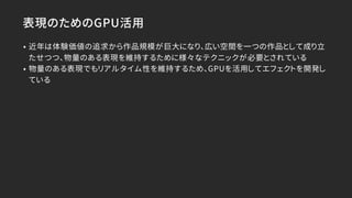 表現のためのGPU活用
• 近年は体験価値の追求から作品規模が巨大になり、広い空間を一つの作品として成り立
たせつつ、物量のある表現を維持するために様々なテクニックが必要とされている
• 物量のある表現でもリアルタイム性を維持するため、GPUを活用してエフェクトを開発し
ている
 