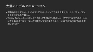 大量のモデルアニメーション
• 標準のスキンアニメーションだと、アニメーションモデルを大量に出しつつパフォーマン
スを維持するのが難しい
• Vertex Texture Fetchというテクニックを用いて、頂点シェーダでモデルをアニメーショ
ンさせることでパフォーマンスを維持しつつ大量のアニメーションモデルを出すことを実
現しています
 