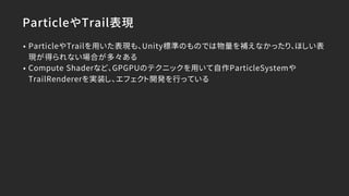 ParticleやTrail表現
• ParticleやTrailを用いた表現も、Unity標準のものでは物量を補えなかったり、ほしい表
現が得られない場合が多々ある
• Compute Shaderなど、GPGPUのテクニックを用いて自作ParticleSystemや
TrailRendererを実装し、エフェクト開発を行っている
 