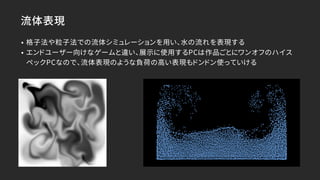 流体表現
• 格子法や粒子法での流体シミュレーションを用い、水の流れを表現する
• エンドユーザー向けなゲームと違い、展示に使用するPCは作品ごとにワンオフのハイス
ペックPCなので、流体表現のような負荷の高い表現もドンドン使っていける
 
