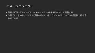 イメージエフェクト
• 目指すビジュアルのために、イメージエフェクトを細かくかけて調整する
• 作品ごとに求めるビジュアルが異なるため、様々なイメージエフェクトを開発し、組み合
わせている
 