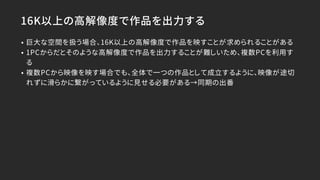 16K以上の高解像度で作品を出力する
• 巨大な空間を扱う場合、16K以上の高解像度で作品を映すことが求められることがある
• 1PCからだとそのような高解像度で作品を出力することが難しいため、複数PCを利用す
る
• 複数PCから映像を映す場合でも、全体で一つの作品として成立するように、映像が途切
れずに滑らかに繋がっているように見せる必要がある→同期の出番
 