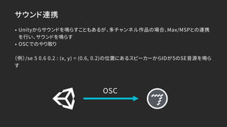 サウンド連携
• Unityからサウンドを鳴らすこともあるが、多チャンネル作品の場合、Max/MSPとの連携
を行い、サウンドを鳴らす
• OSCでのやり取り
（例）/se 5 0.6 0.2 : (x, y) = (0.6, 0.2)の位置にあるスピーカーからIDが5のSE音源を鳴ら
す
OSC
 