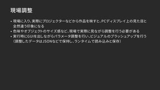現場調整
• 現場に入り、実際にプロジェクターなどから作品を映すと、PCディスプレイ上の見た目と
全然違う印象になる
• 色味やオブジェクトのサイズ感など、現場で実際に見ながら調整を行う必要がある
• 実行時にGUIを出しながらパラメータ調整を行い、ビジュアルのブラッシュアップを行う
（調整したデータはJSONなどで保持し、ランタイムで読み込みと保存）
 