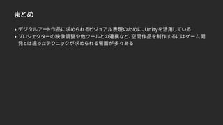 まとめ
• デジタルアート作品に求められるビジュアル表現のために、Unityを活用している
• プロジェクターの映像調整や他ツールとの連携など、空間作品を制作するにはゲーム開
発とは違ったテクニックが求められる場面が多々ある
 