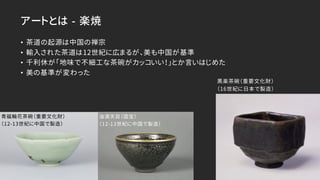 アートとは -­ 楽焼
• 茶道の起源は中国の禅宗
• 輸入された茶道は12世紀に広まるが、美も中国が基準
• 千利休が「地味で不細工な茶碗がカッコいい！」とか言いはじめた
• 美の基準が変わった
青磁輪花茶碗（重要文化財）
（12-13世紀に中国で製造）
油滴天目（国宝）
（12-13世紀に中国で製造）
黒楽茶碗（重要文化財）
（16世紀に日本で製造）
 